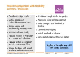 Project Management with Usability
Summary / Discussion


•     Develop the right product                                             •   Additional complexity for the project
•     Define scope and                                                      •   Additional costs for UX personnel
      deliverables with real users
                                                                            •   More changes: user feedback is
•     Create usable and                                                         iterative
      aesthetically pleasing results
                                                                            •   Demands more agility
•     Improve software quality
                                                                            •   Not all feedback is valuable
•     Reduce risk due to high user
                                                                            •   Some stakeholders will know it better
      acceptance and validation
•     Reduce textual specification
      and Documentation Effort                                                               Applied in the right way – UX
•     Bridge the Gaps with Visual                                                               ROI will be significant
      artefacts and Communication
Project Management with Usability Engineering Methods | Dr. Thomas Memmel                7. February 2012   Slide 56   © Zühlke 2012
 