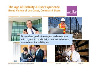 The Age of Usability & User Experience
Broad Variety of Use Cases, Contexts & Users




                                    Demands of product managers and customers
                                    with regards to productivity, new sales channels,
                                    ease-of-use, learnability, etc.




Project Management with Usability Engineering Methods | Dr. Thomas Memmel   7. February 2012   Slide 7   © Zühlke 2012
 