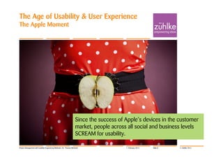 The Age of Usability & User Experience
The Apple Moment




                                                                     Since the success of Apple’s devices in the customer
                                                                     market, people across all social and business levels
                                                                     SCREAM for usability.

Project Management with Usability Engineering Methods | Dr. Thomas Memmel                 7. February 2012   Slide 8   © Zühlke 2012
 