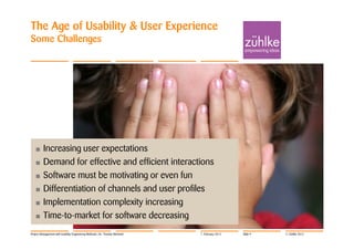 The Age of Usability & User Experience
Some Challenges




   • Increasing user expectations
   • Demand for effective and efficient interactions
   • Software must be motivating or even fun
   • Differentiation of channels and user profiles
   • Implementation complexity increasing
   • Time-to-market for software decreasing

Project Management with Usability Engineering Methods | Dr. Thomas Memmel   7. February 2012   Slide 9   © Zühlke 2012
 