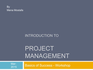 INTRODUCTION TO
PROJECT
MANAGEMENT
Basics of Success - Workshop
By
Mena Mostafa
Mar-
2015
 