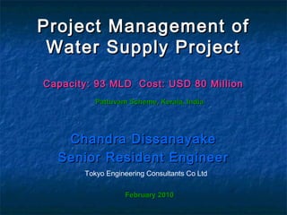 Project Management ofProject Management of
Water Supply ProjectWater Supply Project
Capacity: 93 MLD Cost: USD 80 MillionCapacity: 93 MLD Cost: USD 80 Million
Chandra DissanayakeChandra Dissanayake
Senior Resident EngineerSenior Resident Engineer
Tokyo Engineering Consultants Co Ltd
Pattuvam Scheme, Kerala, IndiaPattuvam Scheme, Kerala, India
February 2010February 2010
 