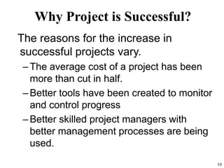 10
Why Project is Successful?
The reasons for the increase in
successful projects vary.
–The average cost of a project has been
more than cut in half.
–Better tools have been created to monitor
and control progress
–Better skilled project managers with
better management processes are being
used.
 