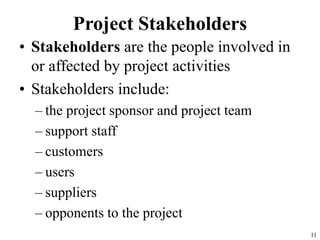 11
Project Stakeholders
• Stakeholders are the people involved in
or affected by project activities
• Stakeholders include:
– the project sponsor and project team
– support staff
– customers
– users
– suppliers
– opponents to the project
 