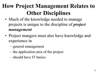 15
How Project Management Relates to
Other Disciplines
• Much of the knowledge needed to manage
projects is unique to the discipline of project
management
• Project mangers must also have knowledge and
experience in
– general management
– the application area of the project
– should have IT basics
 