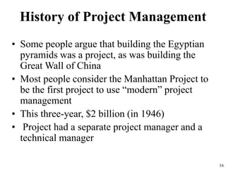 16
History of Project Management
• Some people argue that building the Egyptian
pyramids was a project, as was building the
Great Wall of China
• Most people consider the Manhattan Project to
be the first project to use “modern” project
management
• This three-year, $2 billion (in 1946)
• Project had a separate project manager and a
technical manager
 