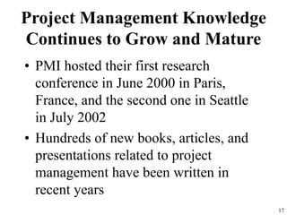 17
Project Management Knowledge
Continues to Grow and Mature
• PMI hosted their first research
conference in June 2000 in Paris,
France, and the second one in Seattle
in July 2002
• Hundreds of new books, articles, and
presentations related to project
management have been written in
recent years
 