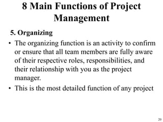 8 Main Functions of Project
Management
5. Organizing
• The organizing function is an activity to confirm
or ensure that all team members are fully aware
of their respective roles, responsibilities, and
their relationship with you as the project
manager.
• This is the most detailed function of any project
20
 