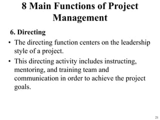 8 Main Functions of Project
Management
6. Directing
• The directing function centers on the leadership
style of a project.
• This directing activity includes instructing,
mentoring, and training team and
communication in order to achieve the project
goals.
21
 