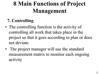 8 Main Functions of Project
Management
7. Controlling
• The controlling function is the activity of
controlling all work that takes place in the
project so that it goes according to plan or does
not deviate.
• The project manager will use the standard
measurement matrix to monitor each ongoing
activity
22
 