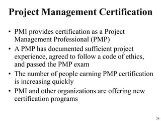 24
Project Management Certification
• PMI provides certification as a Project
Management Professional (PMP)
• A PMP has documented sufficient project
experience, agreed to follow a code of ethics,
and passed the PMP exam
• The number of people earning PMP certification
is increasing quickly
• PMI and other organizations are offering new
certification programs
 