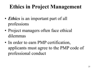 25
Ethics in Project Management
• Ethics is an important part of all
professions
• Project managers often face ethical
dilemmas
• In order to earn PMP certification,
applicants must agree to the PMP code of
professional conduct
 
