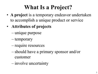3
What Is a Project?
• A project is a temporary endeavor undertaken
to accomplish a unique product or service
• Attributes of projects
– unique purpose
– temporary
– require resources
– should have a primary sponsor and/or
customer
– involve uncertainty
 