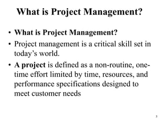 What is Project Management?
• What is Project Management?
• Project management is a critical skill set in
today’s world.
• A project is defined as a non-routine, one-
time effort limited by time, resources, and
performance specifications designed to
meet customer needs
5
 