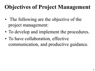 Objectives of Project Management
• The following are the objective of the
project management:
• To develop and implement the procedures.
• To have collaboration, effective
communication, and productive guidance.
6
 