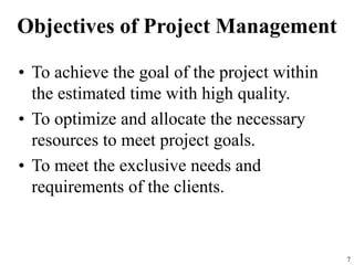 Objectives of Project Management
• To achieve the goal of the project within
the estimated time with high quality.
• To optimize and allocate the necessary
resources to meet project goals.
• To meet the exclusive needs and
requirements of the clients.
7
 