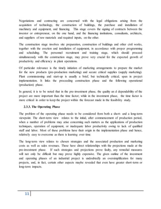 11
Negotiations and contracting are concerned with the legal obligations arising from the
acquisition of technology, the construction of buildings, the purchase and installation of
machinery and equipment, and financing. This stage covers the signing of contracts between the
investor or entrepreneur, on the one hand, and the financing institutions, consultants, architects,
and suppliers of raw materials and required inputs, on the other.
The construction stage involves site preparation, construction of buildings and other civil works,
together with the erection and installation of equipment, in accordance with proper programming
and scheduling. The personnel recruitment and training stage, which should proceed
simultaneously with the construction stage, may prove very crucial for the expected growth of
productivity and efficiency in plant operations.
Of particular relevance is the timely initiation of marketing arrangements to prepare the market
for the new products (pre-production marketing) and secure critical supplies (supply marketing).
Plant commissioning and start-up is usually a brief, but technically critical, span in project
implementation. It links the proceeding construction phase and the following operational
(production) phase.
In general, it is to be noted that in the pre-investment phase, the quality an d dependability of the
project are more important than the time factor; while in the investment phase, the time factor is
more critical in order to keep the project within the forecast made in the feasibility study.
2.3.3. The Operating Phase
The problem of the operating phase needs to be considered from both a short- and a long-term
viewpoint. The short-term view relates to the initial, after commencement of production period,
when a number of problems may arise concerning such matters as the applications of production
techniques, operation of equipment, or inadequate labor productivity owing to lack of qualified
staff and labor. Most of these problems have their origin in the implementation phase and hence,
relatively easy to overcome as there is learning over time.
The long-term view relates to chosen strategies and the associated production and marketing
costs as well as sales revenues. These have direct relationships with the projections made at the
pre-investment phase. If such strategies and projections prove faulty, any remedial measures
will not only be difficult but may prove highly expensive. The given outline of the investment
and operating phases of an industrial project is undoubtedly an oversimplification for many
projects, and, in fact, certain other aspects maybe revealed that even have greater short-term or
long-term impacts.
 