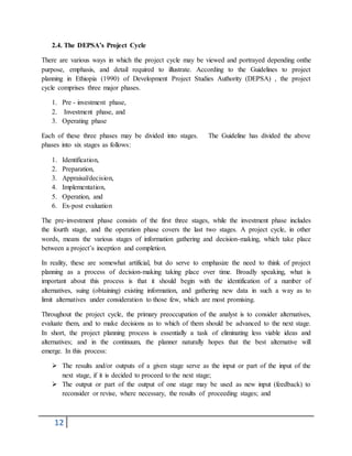 12
2.4. The DEPSA’s Project Cycle
There are various ways in which the project cycle may be viewed and portrayed depending onthe
purpose, emphasis, and detail required to illustrate. According to the Guidelines to project
planning in Ethiopia (1990) of Development Project Studies Authority (DEPSA) , the project
cycle comprises three major phases.
1. Pre - investment phase,
2. Investment phase, and
3. Operating phase
Each of these three phases may be divided into stages. The Guideline has divided the above
phases into six stages as follows:
1. Identification,
2. Preparation,
3. Appraisal/decision,
4. Implementation,
5. Operation, and
6. Ex-post evaluation
The pre-investment phase consists of the first three stages, while the investment phase includes
the fourth stage, and the operation phase covers the last two stages. A project cycle, in other
words, means the various stages of information gathering and decision-making, which take place
between a project’s inception and completion.
In reality, these are somewhat artificial, but do serve to emphasize the need to think of project
planning as a process of decision-making taking place over time. Broadly speaking, what is
important about this process is that it should begin with the identification of a number of
alternatives, suing (obtaining) existing information, and gathering new data in such a way as to
limit alternatives under consideration to those few, which are most promising.
Throughout the project cycle, the primary preoccupation of the analyst is to consider alternatives,
evaluate them, and to make decisions as to which of them should be advanced to the next stage.
In short, the project planning process is essentially a task of eliminating less viable ideas and
alternatives; and in the continuum, the planner naturally hopes that the best alternative will
emerge. In this process:
 The results and/or outputs of a given stage serve as the input or part of the input of the
next stage, if it is decided to proceed to the next stage;
 The output or part of the output of one stage may be used as new input (feedback) to
reconsider or revise, where necessary, the results of proceeding stages; and
 