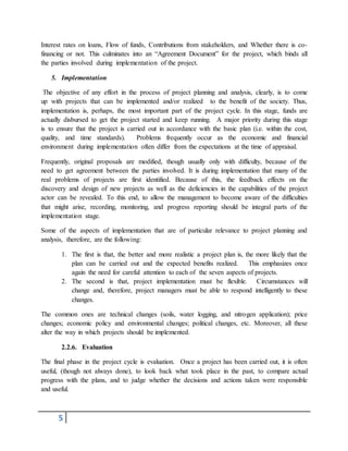 5
Interest rates on loans, Flow of funds, Contributions from stakeholders, and Whether there is co-
financing or not. This culminates into an “Agreement Document” for the project, which binds all
the parties involved during implementation of the project.
5. Implementation
The objective of any effort in the process of project planning and analysis, clearly, is to come
up with projects that can be implemented and/or realized to the benefit of the society. Thus,
implementation is, perhaps, the most important part of the project cycle. In this stage, funds are
actually disbursed to get the project started and keep running. A major priority during this stage
is to ensure that the project is carried out in accordance with the basic plan (i.e. within the cost,
quality, and time standards). Problems frequently occur as the economic and financial
environment during implementation often differ from the expectations at the time of appraisal.
Frequently, original proposals are modified, though usually only with difficulty, because of the
need to get agreement between the parties involved. It is during implementation that many of the
real problems of projects are first identified. Because of this, the feedback effects on the
discovery and design of new projects as well as the deficiencies in the capabilities of the project
actor can be revealed. To this end, to allow the management to become aware of the difficulties
that might arise, recording, monitoring, and progress reporting should be integral parts of the
implementation stage.
Some of the aspects of implementation that are of particular relevance to project planning and
analysis, therefore, are the following:
1. The first is that, the better and more realistic a project plan is, the more likely that the
plan can be carried out and the expected benefits realized. This emphasizes once
again the need for careful attention to each of the seven aspects of projects.
2. The second is that, project implementation must be flexible. Circumstances will
change and, therefore, project managers must be able to respond intelligently to these
changes.
The common ones are technical changes (soils, water logging, and nitrogen application); price
changes; economic policy and environmental changes; political changes, etc. Moreover, all these
alter the way in which projects should be implemented.
2.2.6. Evaluation
The final phase in the project cycle is evaluation. Once a project has been carried out, it is often
useful, (though not always done), to look back what took place in the past, to compare actual
progress with the plans, and to judge whether the decisions and actions taken were responsible
and useful.
 