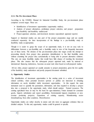 7
2.3.1. The Pre–Investment Phase
According to the UNIDO, Manual for Industrial Feasibility Study, the pre-investment phase
comprises several stages. These are:
 Identification of investment opportunities (opportunity studies);
 Analysis of project alternatives, preliminary project selection, and project preparation
(pre-feasibility and feasibility studies);and
 Project appraisal, selection, and investment decision (specialized appraisal reports)
Support or functional studies are also part of the project preparation stage and are usually
conducted separately, for later incorporation of the findings in a pre-feasibility study or
feasibility study as appropriate.
Though it is easier to grasp the scope of an opportunity study, it is not an easy task to
differentiate between a pre-feasibility and a feasibility study in view of the frequently inaccurate
use of these terms. The division of the pre-investment phase into stages avoids the attempt to
proceeding directly from project idea generation (identification) to the final feasibility study
without examining the project idea systematically or being able to present alternative solutions.
This cuts out many feasibility studies that would have little chance of reaching the investment
phase. This also ensures that the subsequent project appraisal task, made by national or
international financing institutions, becomes an easier task when based on well-prepared studies.
All too often, project appraisal act usually amounts to project preparation, given the low quality
of the feasibility study undertaken and poorly prepared document submitted.
A. Opportunity Studies
The identification of investment opportunities is the starting point in a series of investment
related activities, when potential investors (private or public) are interested in obtaining
information on newly identified viable investment opportunities. In this regard, the main
instrument used to quantify the parameters, information, and data required to develop a project
idea into a proposal is the opportunity study, which should analyze: Natural resources, The
existing agricultural base (it may be the basis for agro-industries), Future demand for consumer
goods, Imports substitution and export possibilities, Environmental impacts (mandatory or non-
revenue producing projects), Expansions of existing capacity, Manufacturing sector
(benchmarking from other countries), Diversification
Opportunity studies are rather sketchy in nature and rely more on aggregate estimates than on
detailed analysis. To this end, opportunity studies could be general or specific.
 