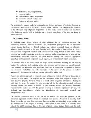 9
 Laboratory and pilot plant tests,
 Location studies,
 Environmental impact assessment,
 Economies of scale studies, and
 Equipment selection studies
The contents of a support study vary, depending on the type and nature of projects. However, as
it relates to a vital aspect of the project, the conclusions could be clear enough to give directions
to the subsequent stage of project preparation. In most cases, a support study when undertaken
either before or together with a feasibility study, form an integral part of the latter and lessen its
burden and cost.
D. Feasibility Studies
A feasibility study should provide all data necessary for an investment decision. The
commercial, technical, financial, economic, and environment prerequisites for an investment
project should, therefore, be defined, refined, and critically examined based on alternative
solutions already reviewed in the pre- feasibility study. The results of these efforts is then a
project whose background conditions and aims have been clearly defined in terms of its control
objective and possible marketing strategies, the possible market shares that can be achieved, the
corresponding production capacities, the plant location, existing raw materials, appropriate
technology and mechanical equipment and, if required, an environmental impact assessment.
The financial part of the study covers the scope of the investment, including the net working
capital, the production and marketing costs, sales revenue, and the return on capital invested.
Final estimates on investment and production costs and its subsequent calculations of financial
and economic profitability are only meaningful if the scope of the project is defined
unequivocally in order not to omit any essential part and its related cost.
There is no uniform approach or pattern to cover all industrial projects of whatever type, size, or
category in such studies. The emphasis on the components varies from project to project. For
most industrial projects, however, there is a broad format of general application – bearing in
mind that the larger the project the more complex will be the information required. Although
feasibility studies are similar in content to pre-feasibility studies, the industrial investment
project must be worked out with the greatest accuracy in an iterative optimization process, with
feedback and inter-linkages, including the identification of commercial, technical, and
entrepreneurial risks.
The sensitive parameters such as the size of the market, the production program, or the
mechanical equipment selected should be examined more closely. Moreover, a feasibility study
should be carried out only if the necessary financing facilities, as determined by the studies, can
be identified with a fair degree of accuracy. There would be little sense in a feasibility study
without the reliable assurance that, in the event of positive study findings, funds could be made
 