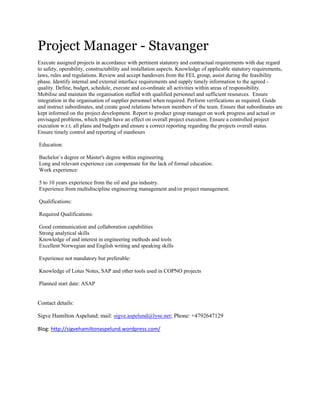 Project Manager - Stavanger <br /> <br />Execute assigned projects in accordance with pertinent statutory and contractual requirements with due regard to safety, operability, constructability and installation aspects. Knowledge of applicable statutory requirements, laws, rules and regulations. Review and accept handovers from the FEL group, assist during the feasibility phase. Identify internal and external interface requirements and supply timely information to the agreed - quality. Define, budget, schedule, execute and co-ordinate all activities within areas of responsibility. <br />Mobilise and maintain the organisation staffed with qualified personnel and sufficient resources.  Ensure integration in the organisation of supplier personnel when required. Perform verifications as required. Guide and instruct subordinates, and create good relations between members of the team. Ensure that subordinates are kept informed on the project development. Report to product group manager on work progress and actual or envisaged problems, which might have an effect on overall project execution. Ensure a controlled project execution w.r.t. all plans and budgets and ensure a correct reporting regarding the projects overall status. Ensure timely control and reporting of manhours <br /> <br /> Education:<br /> <br /> Bachelor`s degree or Master's degree within engineering. <br /> Long and relevant experience can compensate for the lack of formal education.<br /> Work experience:<br /> <br /> 5 to 10 years experience from the oil and gas industry. <br /> Experience from multidiscipline engineering management and/or project management.<br /> <br /> Qualifications:<br /> <br /> Required Qualifications: <br /> <br /> Good communication and collaboration capabilities<br /> Strong analytical skills<br /> Knowledge of and interest in engineering methods and tools<br /> Excellent Norwegian and English writing and speaking skills <br /> <br /> Experience not mandatory but preferable:<br /> <br /> Knowledge of Lotus Notes, SAP and other tools used in COPNO projects <br /> <br /> Planned start date: ASAP<br />Contact details:<br />Sigve Hamilton Aspelund; mail: sigve.aspelund@lyse.net; Phone: +4792647129<br />Blog: http://sigvehamiltonaspelund.wordpress.com/<br /> <br />