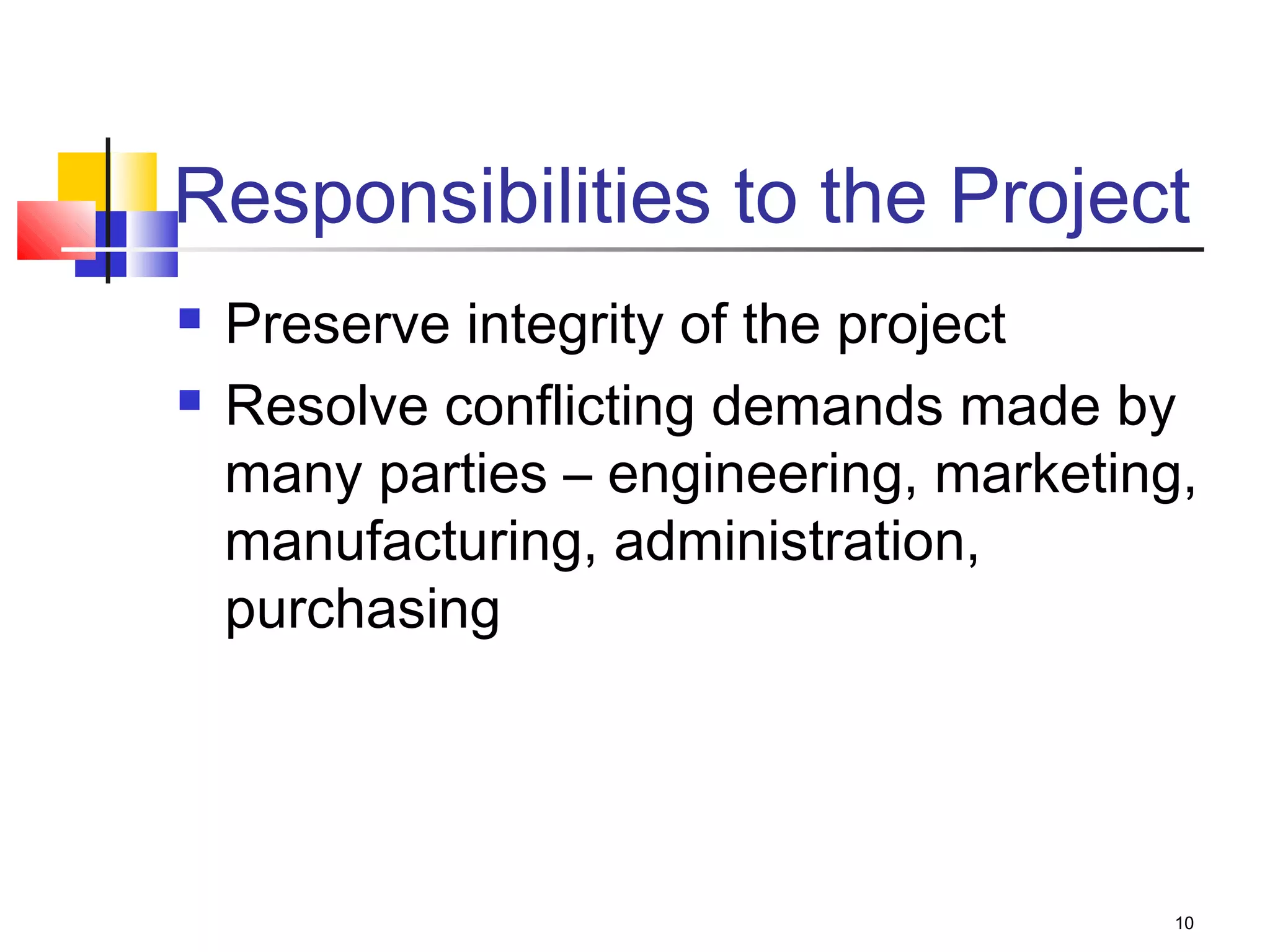 10
Responsibilities to the Project
 Preserve integrity of the project
 Resolve conflicting demands made by
many parties – engineering, marketing,
manufacturing, administration,
purchasing
 
