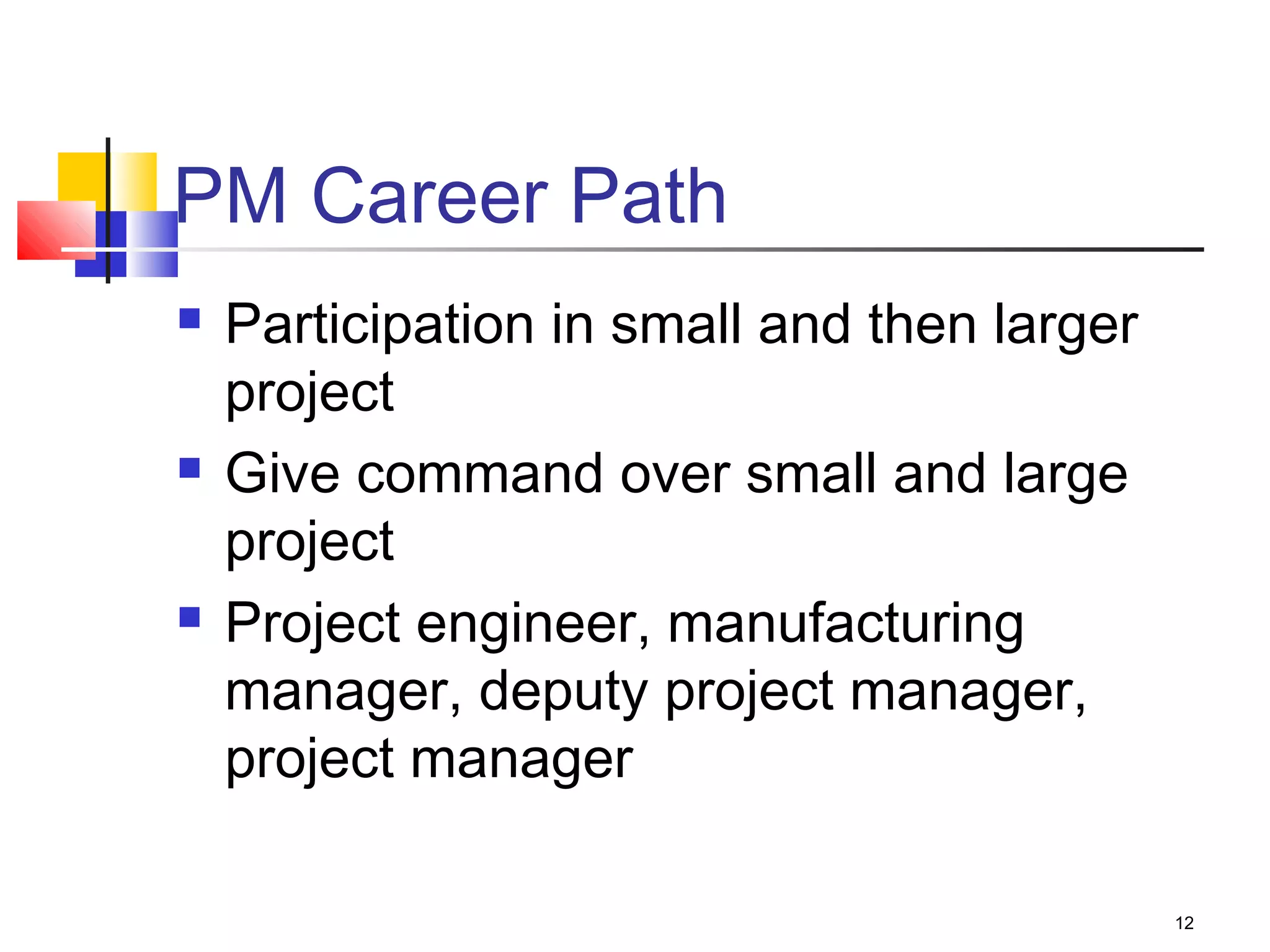 12
PM Career Path
 Participation in small and then larger
project
 Give command over small and large
project
 Project engineer, manufacturing
manager, deputy project manager,
project manager
 