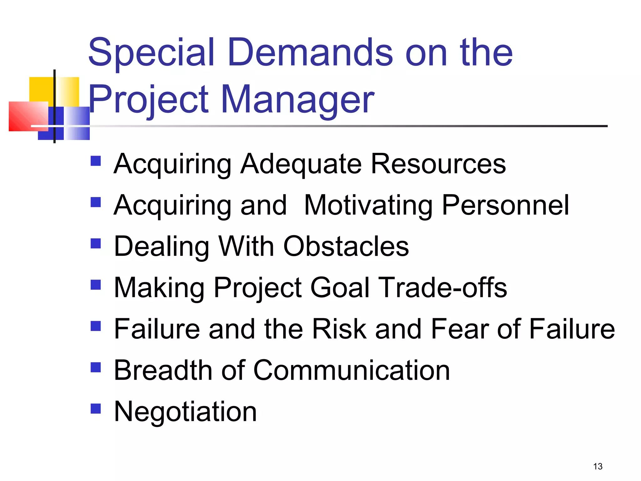 13
Special Demands on the
Project Manager
 Acquiring Adequate Resources
 Acquiring and Motivating Personnel
 Dealing With Obstacles
 Making Project Goal Trade-offs
 Failure and the Risk and Fear of Failure
 Breadth of Communication
 Negotiation
 
