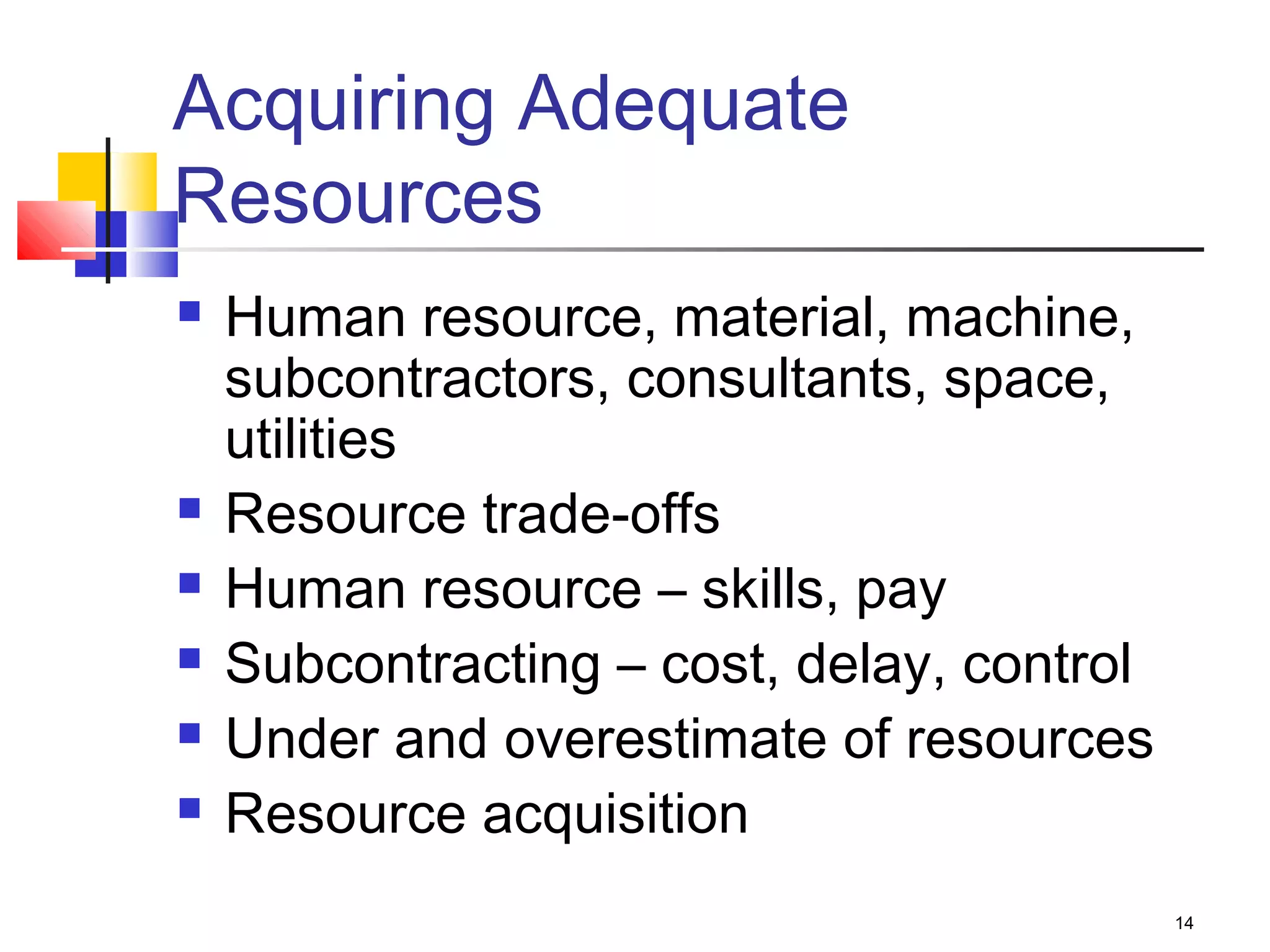 14
Acquiring Adequate
Resources
 Human resource, material, machine,
subcontractors, consultants, space,
utilities
 Resource trade-offs
 Human resource – skills, pay
 Subcontracting – cost, delay, control
 Under and overestimate of resources
 Resource acquisition
 