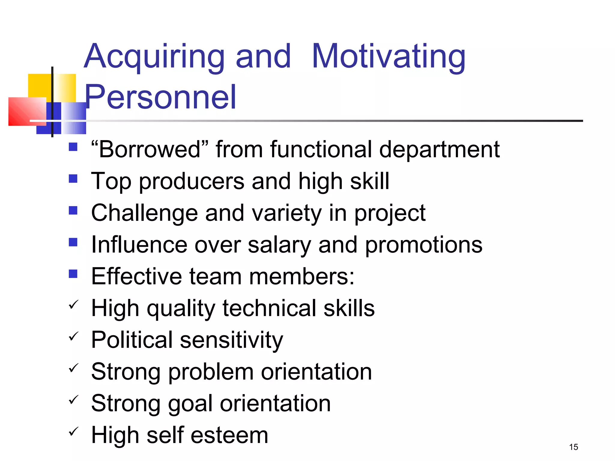 15
Acquiring and Motivating
Personnel
 “Borrowed” from functional department
 Top producers and high skill
 Challenge and variety in project
 Influence over salary and promotions
 Effective team members:
 High quality technical skills
 Political sensitivity
 Strong problem orientation
 Strong goal orientation
 High self esteem
 