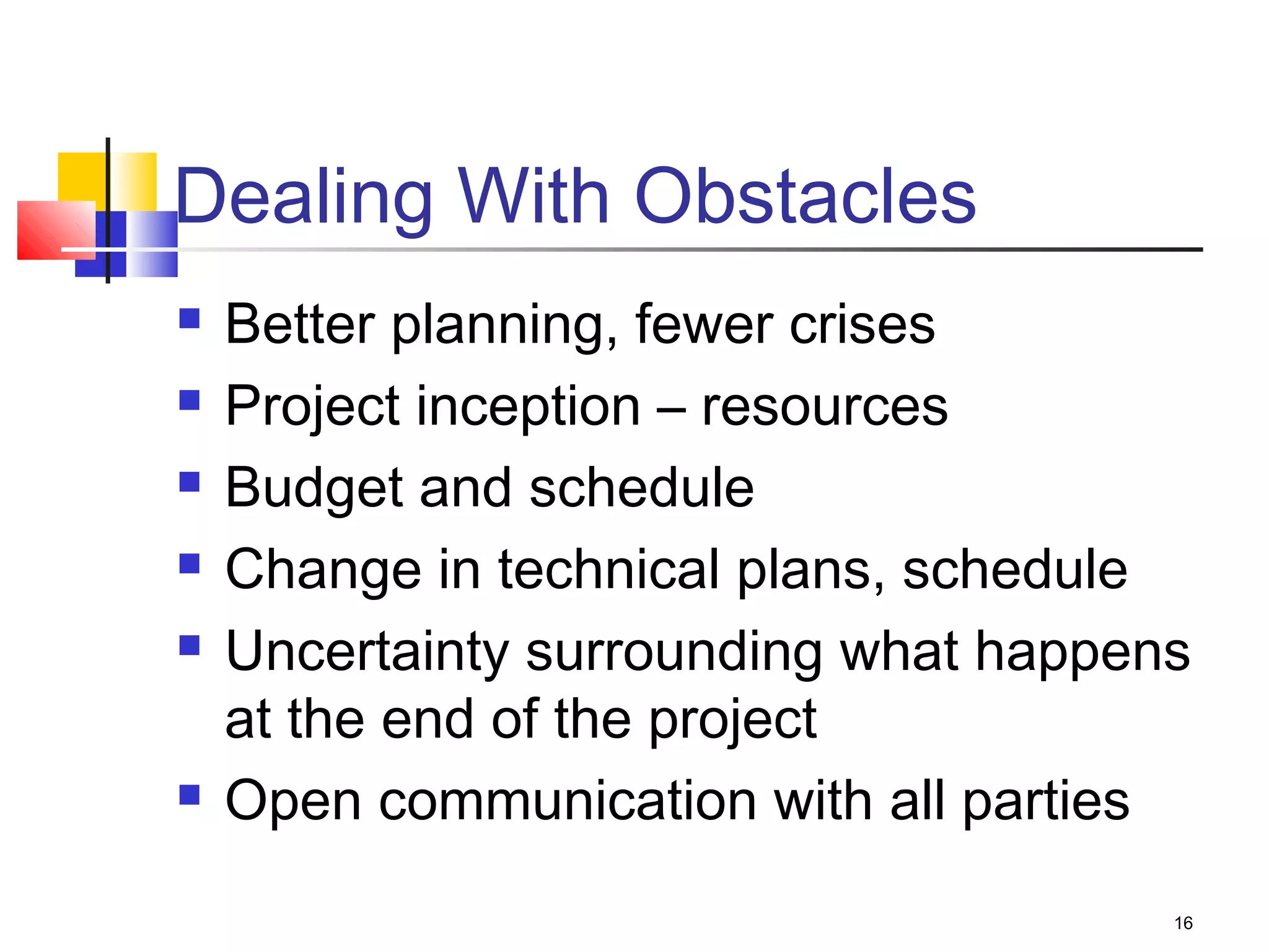 16
Dealing With Obstacles
 Better planning, fewer crises
 Project inception – resources
 Budget and schedule
 Change in technical plans, schedule
 Uncertainty surrounding what happens
at the end of the project
 Open communication with all parties
 