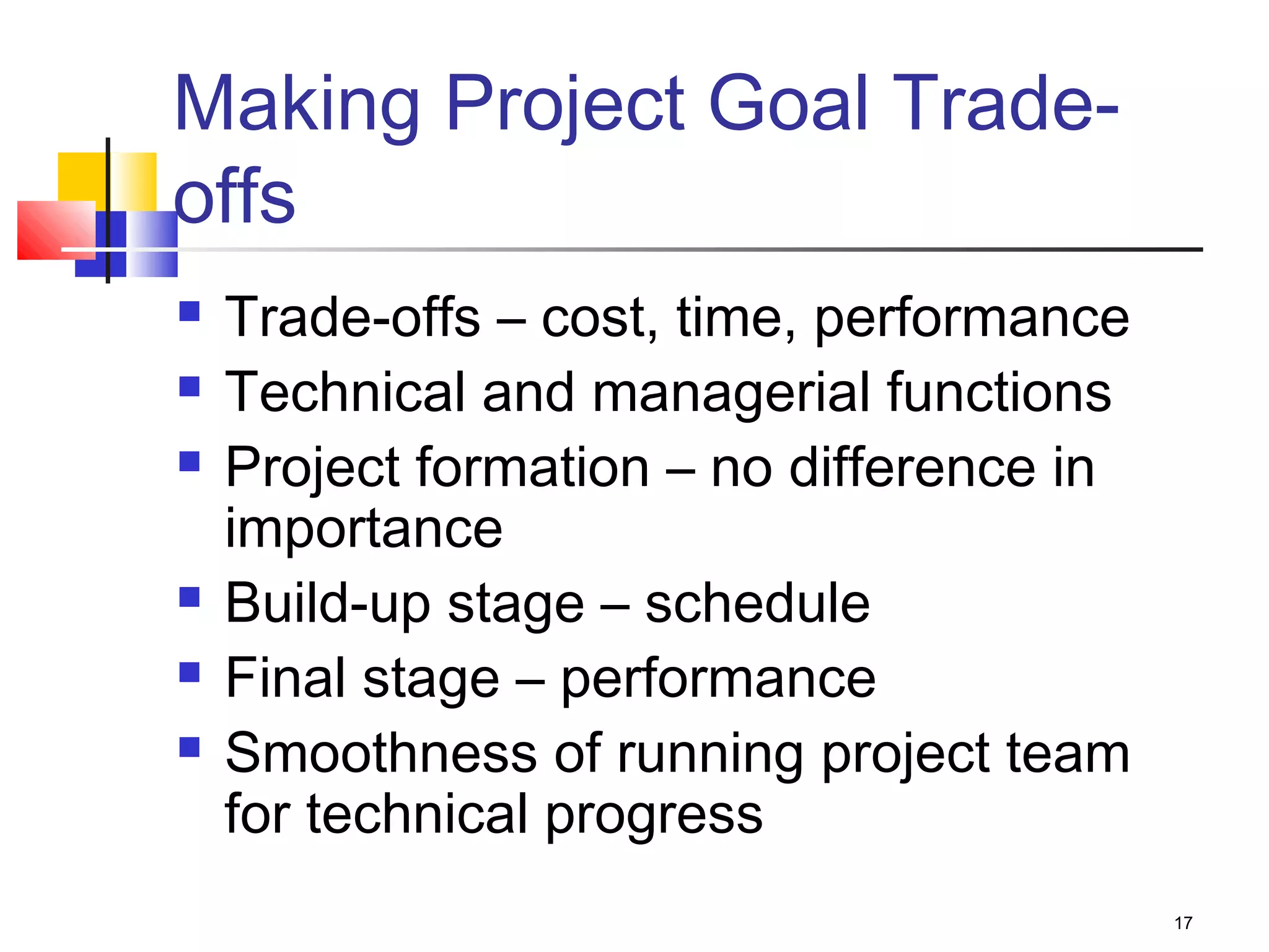 17
Making Project Goal Trade-
offs
 Trade-offs – cost, time, performance
 Technical and managerial functions
 Project formation – no difference in
importance
 Build-up stage – schedule
 Final stage – performance
 Smoothness of running project team
for technical progress
 
