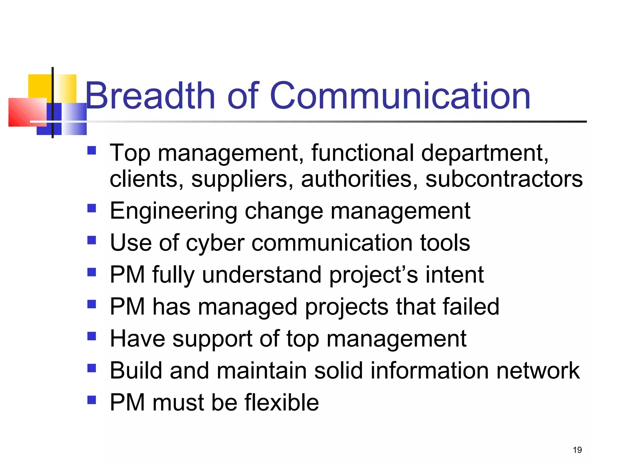 19
Breadth of Communication
 Top management, functional department,
clients, suppliers, authorities, subcontractors
 Engineering change management
 Use of cyber communication tools
 PM fully understand project’s intent
 PM has managed projects that failed
 Have support of top management
 Build and maintain solid information network
 PM must be flexible
 