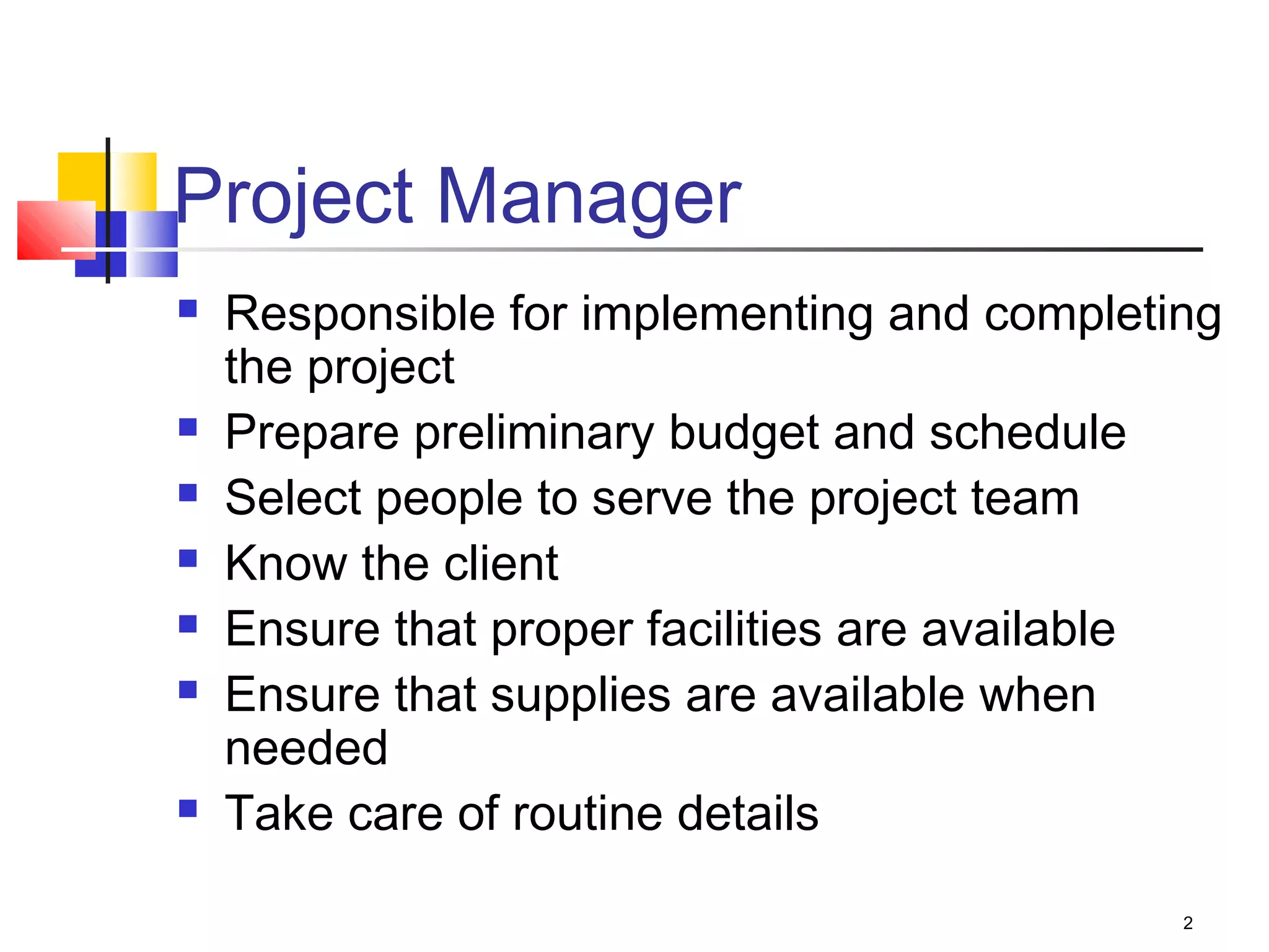 2
Project Manager
 Responsible for implementing and completing
the project
 Prepare preliminary budget and schedule
 Select people to serve the project team
 Know the client
 Ensure that proper facilities are available
 Ensure that supplies are available when
needed
 Take care of routine details
 