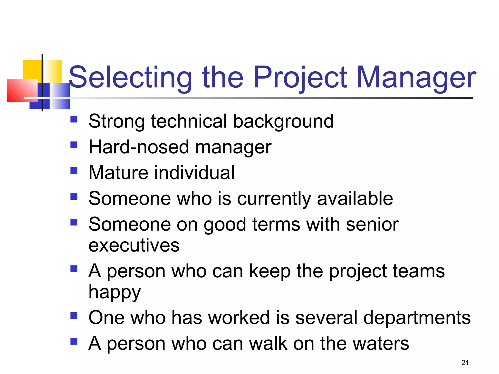 21
Selecting the Project Manager
 Strong technical background
 Hard-nosed manager
 Mature individual
 Someone who is currently available
 Someone on good terms with senior
executives
 A person who can keep the project teams
happy
 One who has worked is several departments
 A person who can walk on the waters
 