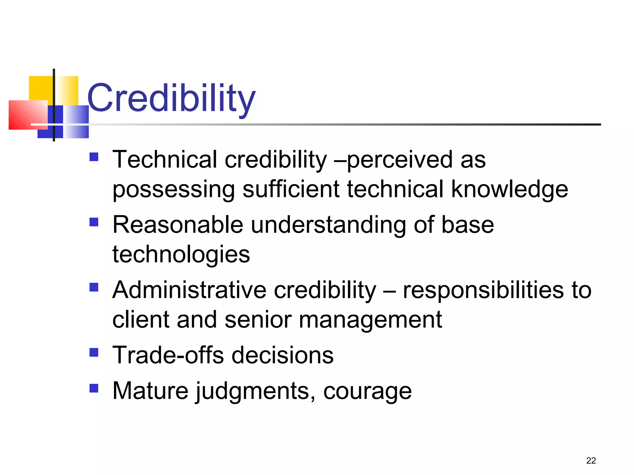 22
Credibility
 Technical credibility –perceived as
possessing sufficient technical knowledge
 Reasonable understanding of base
technologies
 Administrative credibility – responsibilities to
client and senior management
 Trade-offs decisions
 Mature judgments, courage
 