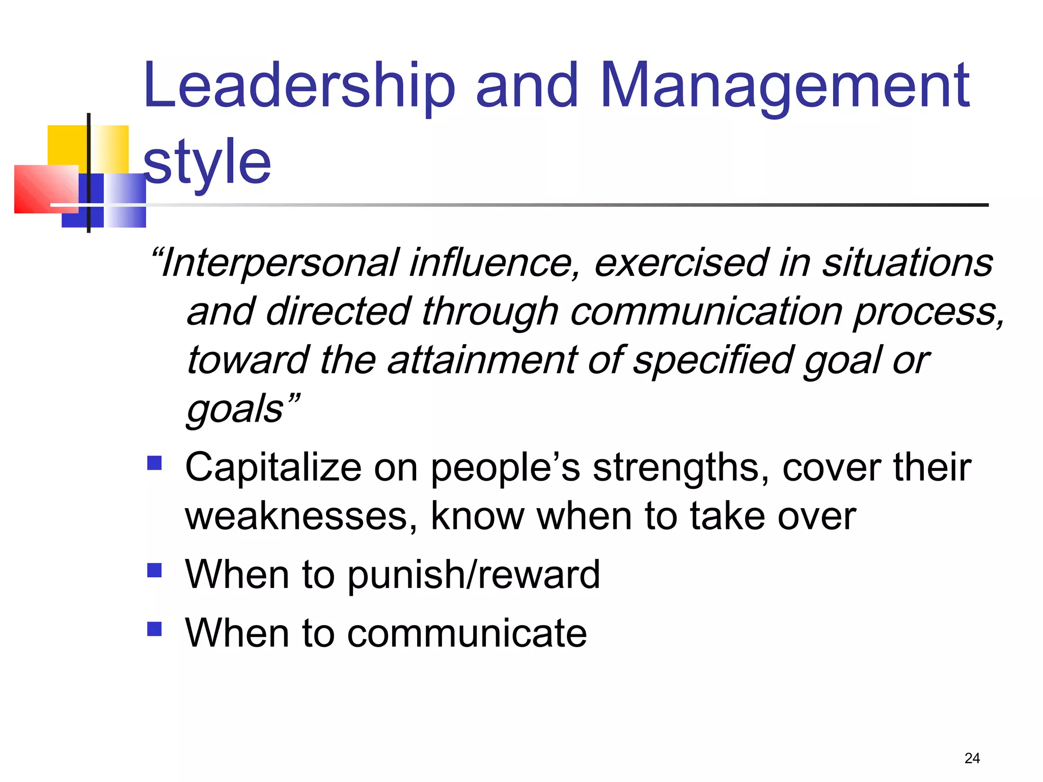 24
Leadership and Management
style
“Interpersonal influence, exercised in situations
and directed through communication process,
toward the attainment of specified goal or
goals”
 Capitalize on people’s strengths, cover their
weaknesses, know when to take over
 When to punish/reward
 When to communicate
 