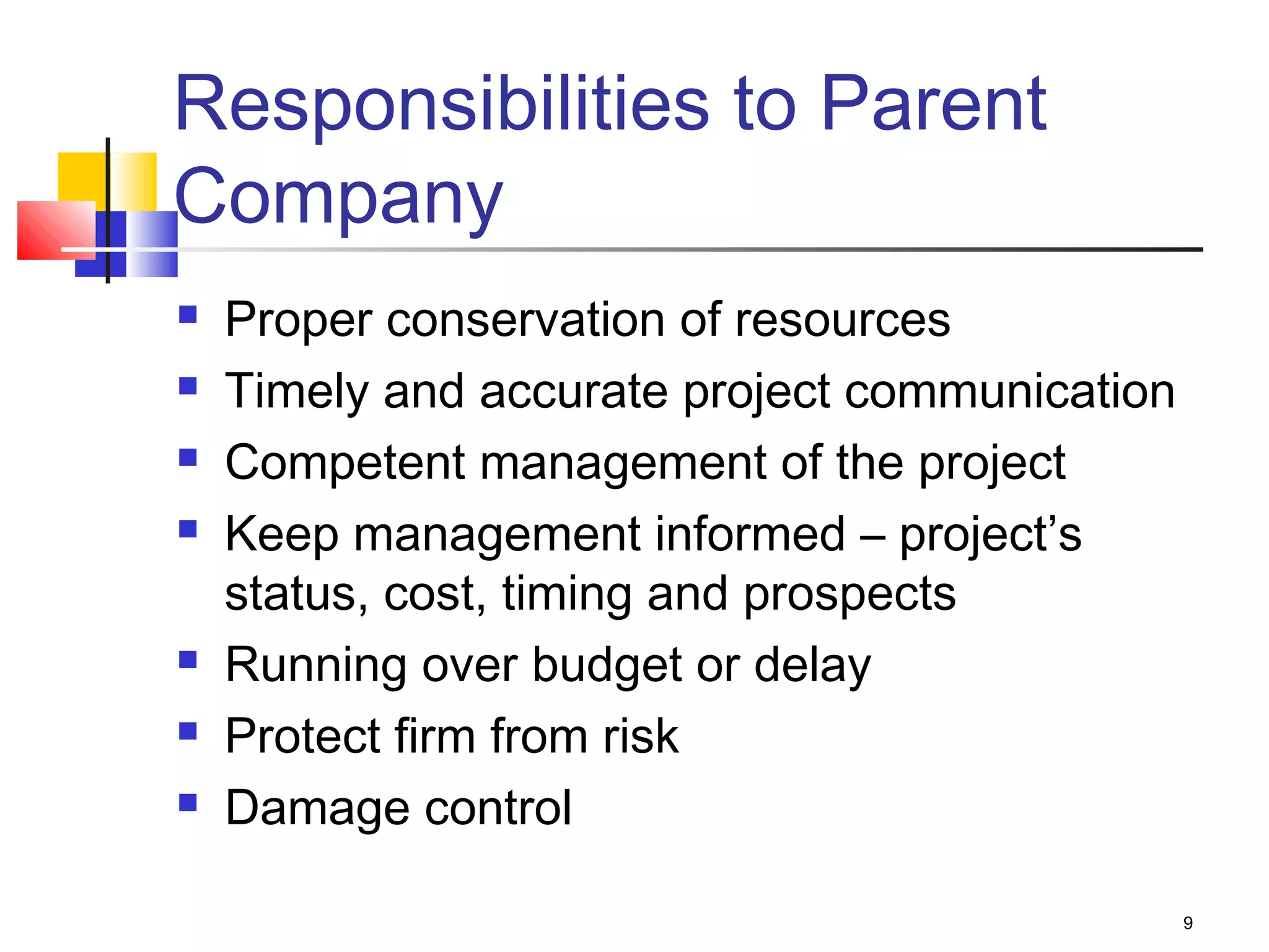 9
Responsibilities to Parent
Company
 Proper conservation of resources
 Timely and accurate project communication
 Competent management of the project
 Keep management informed – project’s
status, cost, timing and prospects
 Running over budget or delay
 Protect firm from risk
 Damage control
 