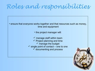Roles and responsibilities
• ensure that everyone works together and that resources such as money,
time and equipment
• the project manager will:
 manage staff within team
 Project planning and time
 manage the budget
 single point of contact – one to one
 documenting and process
 