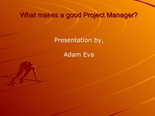What makes a good Project Manager? Presentation by, Adam Eva 