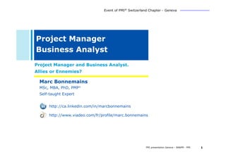 Event of PMI® Switzerland Chapter - Geneva




Project Manager
Business Analyst
Project Manager and Business Analyst.
Allies or Ennemies?

 Marc Bonnemains
 MSc, MBA, PhD, PMP®
 Self-taught Expert


     http://ca.linkedin.com/in/marcbonnemains

     http://www.viadeo.com/fr/profile/marc.bonnemains




                                                       PMI presentation Geneva – BA&PM - PMI   1
 