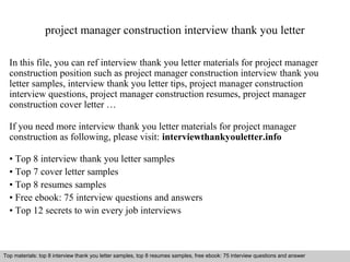 project manager construction interview thank you letter 
In this file, you can ref interview thank you letter materials for project manager 
construction position such as project manager construction interview thank you 
letter samples, interview thank you letter tips, project manager construction 
interview questions, project manager construction resumes, project manager 
construction cover letter … 
If you need more interview thank you letter materials for project manager 
construction as following, please visit: interviewthankyouletter.info 
• Top 8 interview thank you letter samples 
• Top 7 cover letter samples 
• Top 8 resumes samples 
• Free ebook: 75 interview questions and answers 
• Top 12 secrets to win every job interviews 
Top materials: top 8 interview thank you letter samples, top 8 resumes samples, free ebook: 75 interview questions and answer 
Interview questions and answers – free download/ pdf and ppt file 
 