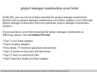 project manager construction cover letter 
In this file, you can ref cover letter materials for project manager construction 
position such as project manager construction cover letter samples, cover letter tips, 
project manager construction interview questions, project manager construction 
resumes… 
If you need more cover letter materials for project manager construction as 
following, please visit: coverletter123.com 
• Top 7 cover letter samples 
• Top 8 resumes samples 
• Free ebook: 75 interview questions and answers 
• Top 12 secrets to win every job interviews 
• Top 15 ways to search new jobs 
• Top 8 interview thank you letter samples 
Top materials: top 7 cover letter samples, top 8 Interview resumes samples, questions free and ebook: answers 75 – interview free download/ questions pdf and answers 
ppt file 
 