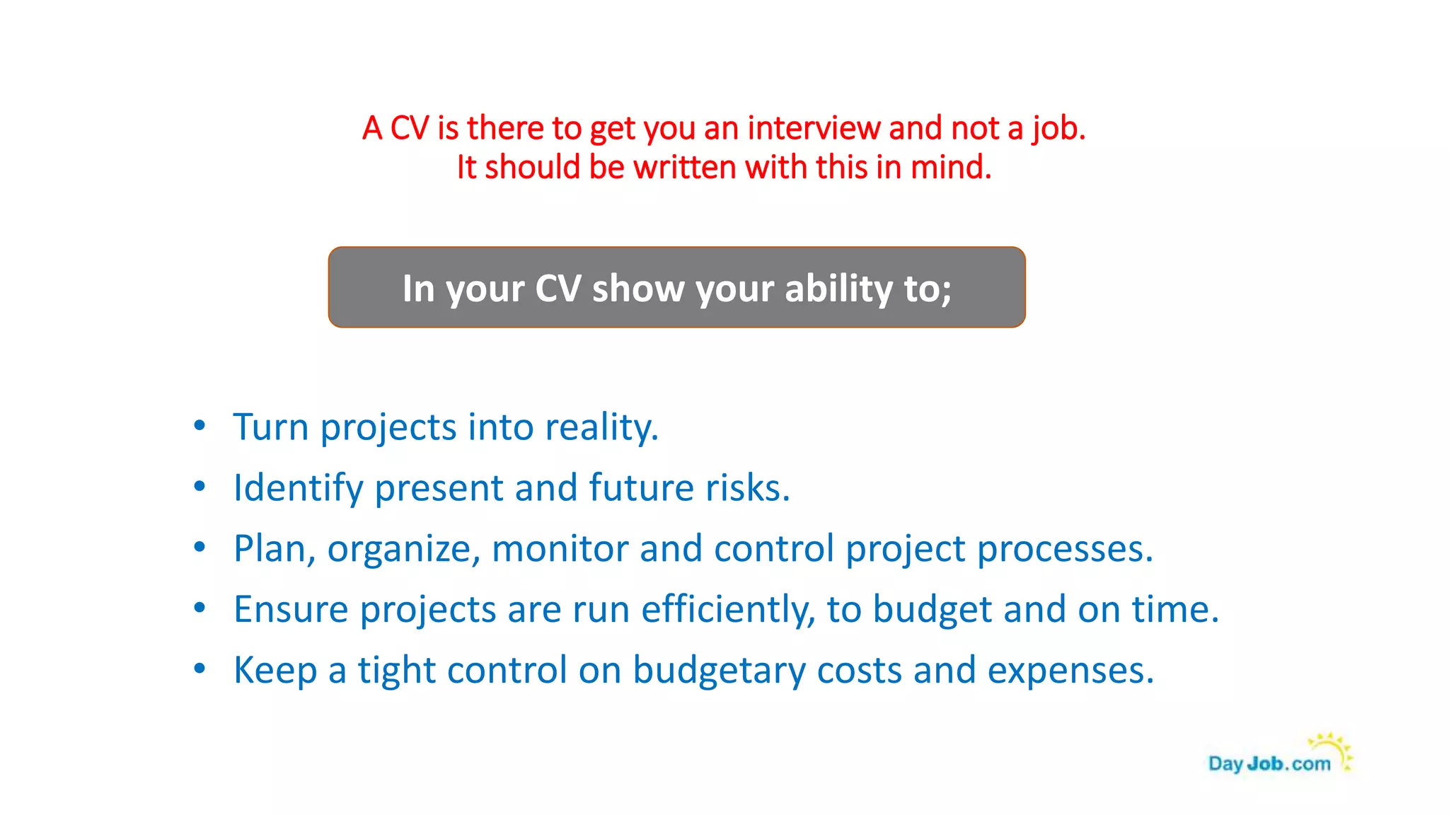 A CV is there to get you an interview and not a job.
It should be written with this in mind.
• Turn projects into reality.
• Identify present and future risks.
• Plan, organize, monitor and control project processes.
• Ensure projects are run efficiently, to budget and on time.
• Keep a tight control on budgetary costs and expenses.
In your CV show your ability to;
 