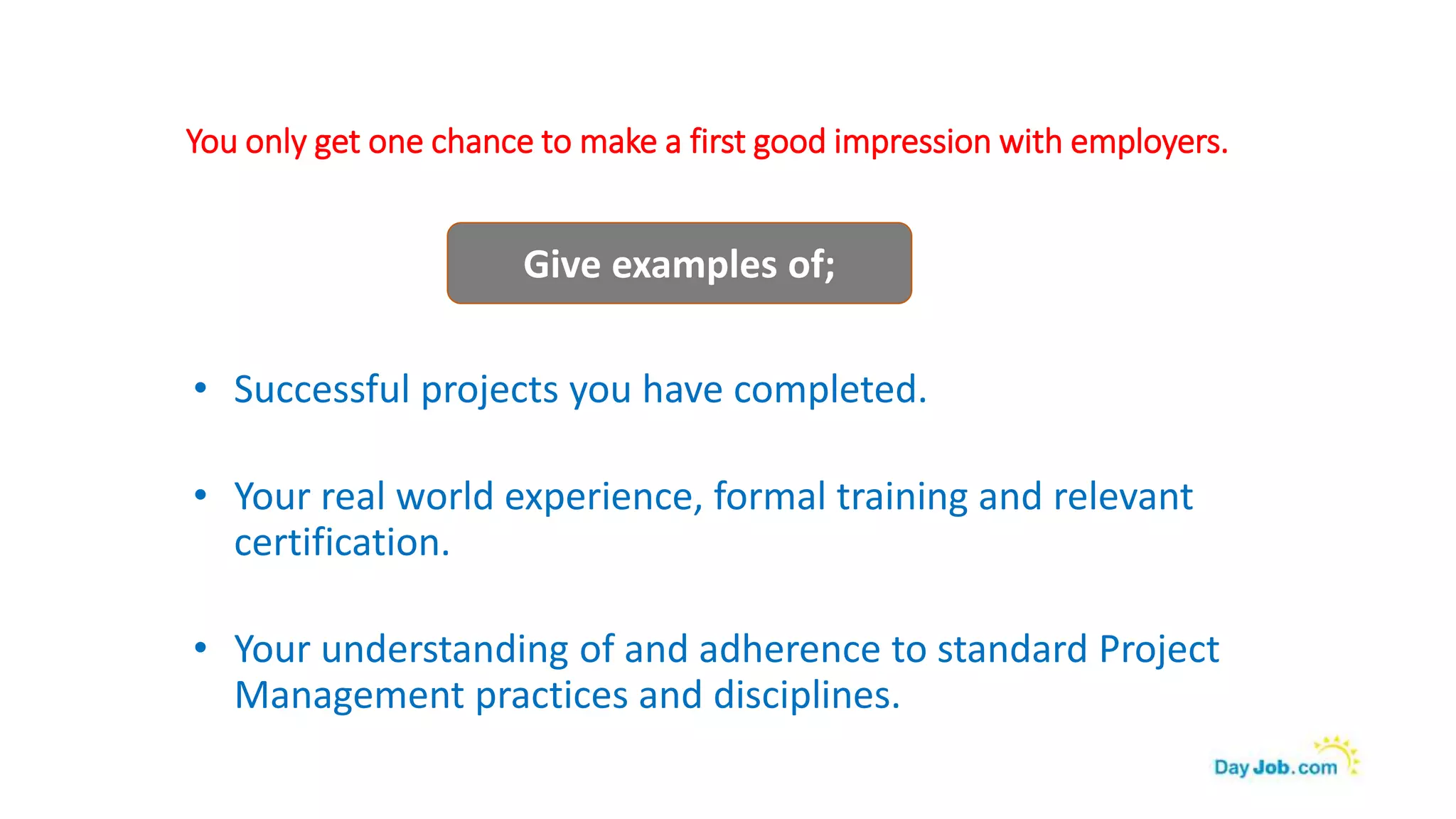 You only get one chance to make a first good impression with employers.
• Successful projects you have completed.
• Your real world experience, formal training and relevant
certification.
• Your understanding of and adherence to standard Project
Management practices and disciplines.
Give examples of;
 