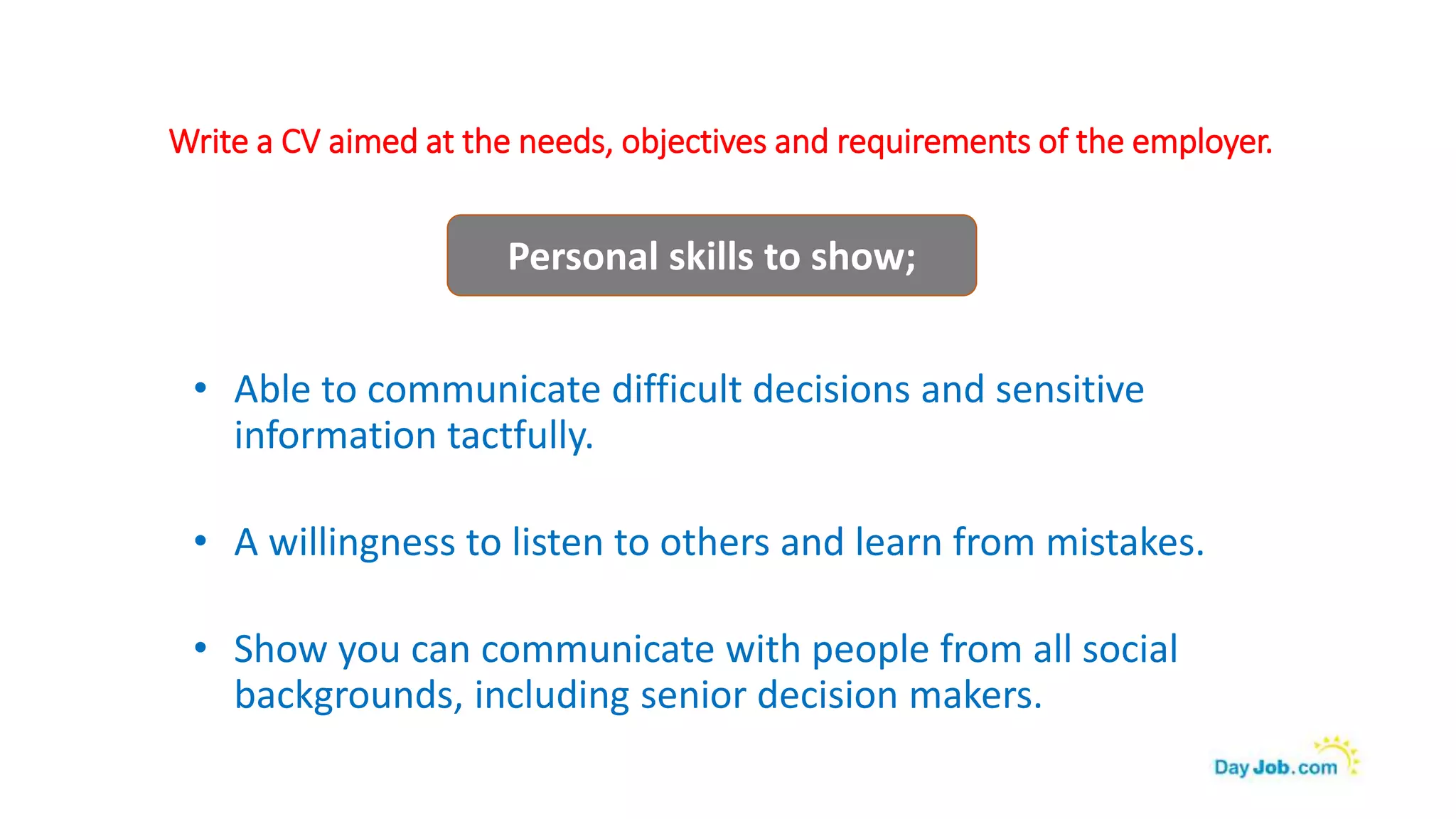Write a CV aimed at the needs, objectives and requirements of the employer.
• Able to communicate difficult decisions and sensitive
information tactfully.
• A willingness to listen to others and learn from mistakes.
• Show you can communicate with people from all social
backgrounds, including senior decision makers.
Personal skills to show;
 