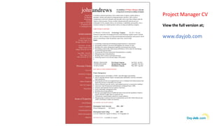 Project Manager CV
View the full version at;
www.dayjob.com
johnandrews
A solutions-oriented team player with a natural sense of urgency and the ability to
anticipate, identify and respond to changing business priorities. John is able to
communicate at all levels internally and externally, and is more than willing to take the
initiative when necessary. He has excellent interpersonal skills and can act as an
ambassador for the company when at site meetings or stakeholder get tog-ethers. He is
currently looking for a suitable position with an exciting and ambitious company.
Dayjob Ltd
The Big Peg
Birmingham
B18 6NF
T: 0044 121 638 0026
M: 0870 061 0121
E: info@dayjob.com
An ambitious IT Project Manager who has
a long track record of exceeding set targets.
EMPLOYMENT HISTORY
IT PROJECT MANAGER – Technology Company Jul 2011- Present
Primarily responsible for bringing business and technology together under a unified
structure. Also in charge of exciting transformational programmes and projects which
involve controlling a multi-disciplinary team from various fields.
Duties:
 Controlling, monitoring and managing assigned projects or sub-projects.
 Developing workflows, processes and templates for in-house IT tools.
 Building web content management capability and transactional websites.
 Developing commercially viable project definitions to form a basis for developing
and prioritising project plans.
 Ensuring that all project requirement documentation is complete.
 Managing project communications.
 Working with IT teams to automate processes.
 Producing reports to suit relevant stages of the project.

KEY SKILLS AND COMPETENCIES
Project Management
 Managed projects with budgets of £6M+ with full budget responsibility.
 Able to negotiate delicate matters with passionate stakeholders who have extremely
high expectations.
 Ensuring that activities on assigned projects are co-ordinated with related projects and
functional activities so that delays are avoided.
 Able to effectively provide, receive, and respond positively to constructive feedback.
 Experience with formal project methodologies including Prince2, APM.
 Insurance and Financial Services industry experience.
 Senior stakeholder management skills.
 Handling and solving problems.
 Having a good appreciation of health and safety issues and the regulations related to
projects and able to apply these in a practical way.
 Tailoring any communication material to a target audience.
 Managing large IT projects and service propositions across their whole lifecycle and
within a technically complex environment.
ACADEMIC QUALIFICATIONS
Birmingham North University 2004 - 2007
Project Management BA (Hons)
Birmingham South College 2003 - 2004
A Levels: Maths (B) English (A) Physic (C) Geography (A)
REFERENCES – Available on request.
Previous Clients
Coca Cola
Ford Motor Company
Microsoft
Dunkin Doughnuts
Start Up Company
Hyatt Hotels
Areas of Expertise
Annual Budgets
Costs to Completion
Forecasting Revenue
Website Development
PRINCE2
Achievements
Jul 2011- Present
Savings Target: $1 M
Savings Achieved: $1.5 M
Feb 2010 - Jul 2011
Budget Target: $2 M
Budget Achieved: $2.4 M
Aug 2009 - Feb 2011
Sales Target: $3 M
Sales Achieved: $4.7 M
PROJECT MANAGER Web Design Company Feb 2010 - Jul 2011
JUNIOR MANAGER Manufacturing Company Aug 2009 - Feb 2011
TEAM LEADER Distribution Company May 2007- Aug 200
 