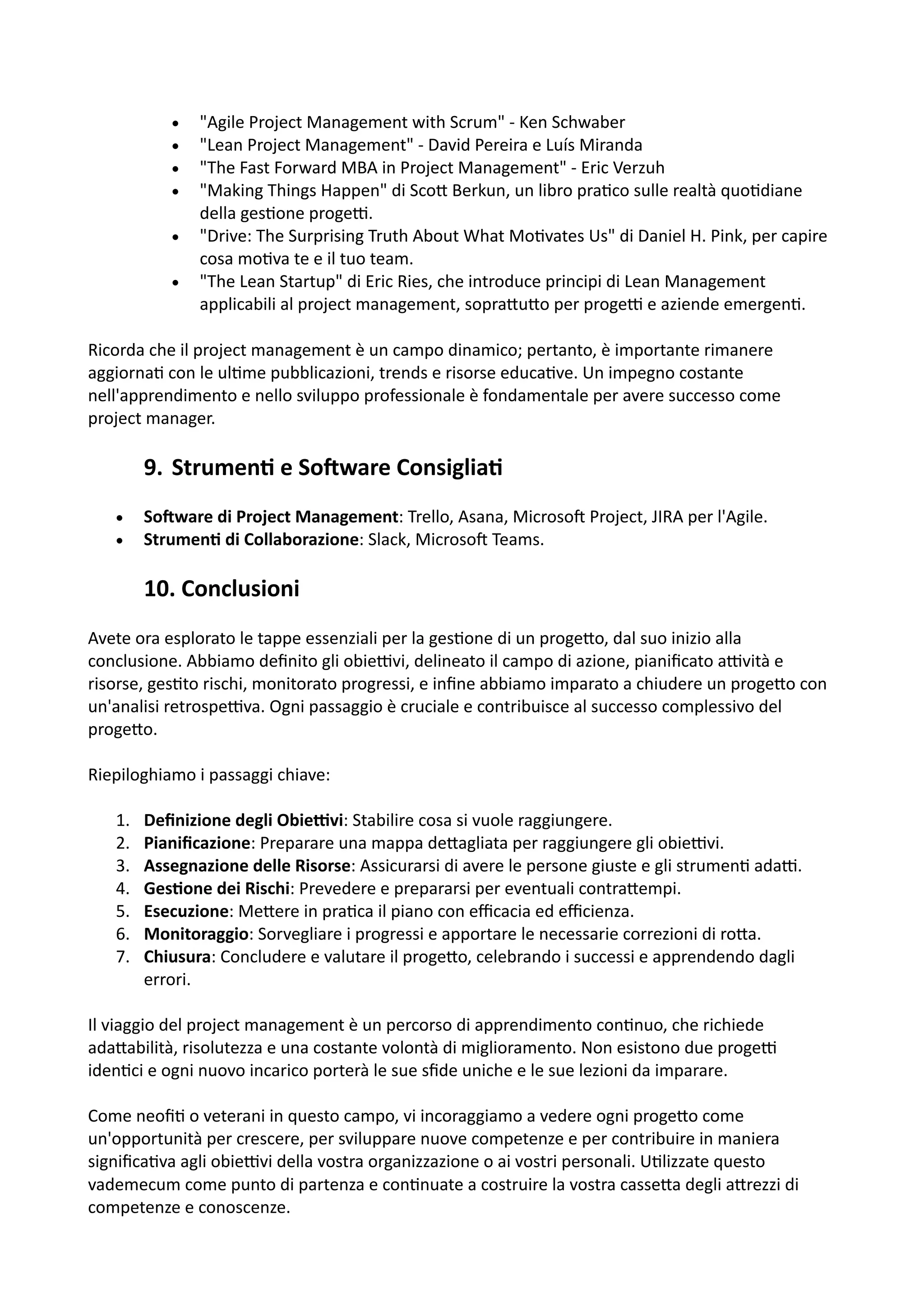 • "Agile Project Management with Scrum" - Ken Schwaber
• "Lean Project Management" - David Pereira e Luís Miranda
• "The Fast Forward MBA in Project Management" - Eric Verzuh
• "Making Things Happen" di Sco5 Berkun, un libro pra:co sulle realtà quo:diane
della ges:one progeH.
• "Drive: The Surprising Truth About What Mo:vates Us" di Daniel H. Pink, per capire
cosa mo:va te e il tuo team.
• "The Lean Startup" di Eric Ries, che introduce principi di Lean Management
applicabili al project management, sopra5u5o per progeH e aziende emergen:.
Ricorda che il project management è un campo dinamico; pertanto, è importante rimanere
aggiorna: con le ul:me pubblicazioni, trends e risorse educa:ve. Un impegno costante
nell'apprendimento e nello sviluppo professionale è fondamentale per avere successo come
project manager.
9. Strumen= e SoIware Consiglia=
• SoQware di Project Management: Trello, Asana, MicrosoO Project, JIRA per l'Agile.
• Strumen@ di Collaborazione: Slack, MicrosoO Teams.
10. Conclusioni
Avete ora esplorato le tappe essenziali per la ges:one di un proge5o, dal suo inizio alla
conclusione. Abbiamo deﬁnito gli obieHvi, delineato il campo di azione, pianiﬁcato aHvità e
risorse, ges:to rischi, monitorato progressi, e inﬁne abbiamo imparato a chiudere un proge5o con
un'analisi retrospeHva. Ogni passaggio è cruciale e contribuisce al successo complessivo del
proge5o.
Riepiloghiamo i passaggi chiave:
1. Deﬁnizione degli Obie.vi: Stabilire cosa si vuole raggiungere.
2. Pianiﬁcazione: Preparare una mappa de5agliata per raggiungere gli obieHvi.
3. Assegnazione delle Risorse: Assicurarsi di avere le persone giuste e gli strumen: adaH.
4. Ges@one dei Rischi: Prevedere e prepararsi per eventuali contra5empi.
5. Esecuzione: Me5ere in pra:ca il piano con eﬃcacia ed eﬃcienza.
6. Monitoraggio: Sorvegliare i progressi e apportare le necessarie correzioni di ro5a.
7. Chiusura: Concludere e valutare il proge5o, celebrando i successi e apprendendo dagli
errori.
Il viaggio del project management è un percorso di apprendimento con:nuo, che richiede
ada5abilità, risolutezza e una costante volontà di miglioramento. Non esistono due progeH
iden:ci e ogni nuovo incarico porterà le sue sﬁde uniche e le sue lezioni da imparare.
Come neoﬁ: o veterani in questo campo, vi incoraggiamo a vedere ogni proge5o come
un'opportunità per crescere, per sviluppare nuove competenze e per contribuire in maniera
signiﬁca:va agli obieHvi della vostra organizzazione o ai vostri personali. U:lizzate questo
vademecum come punto di partenza e con:nuate a costruire la vostra casse5a degli a5rezzi di
competenze e conoscenze.
 