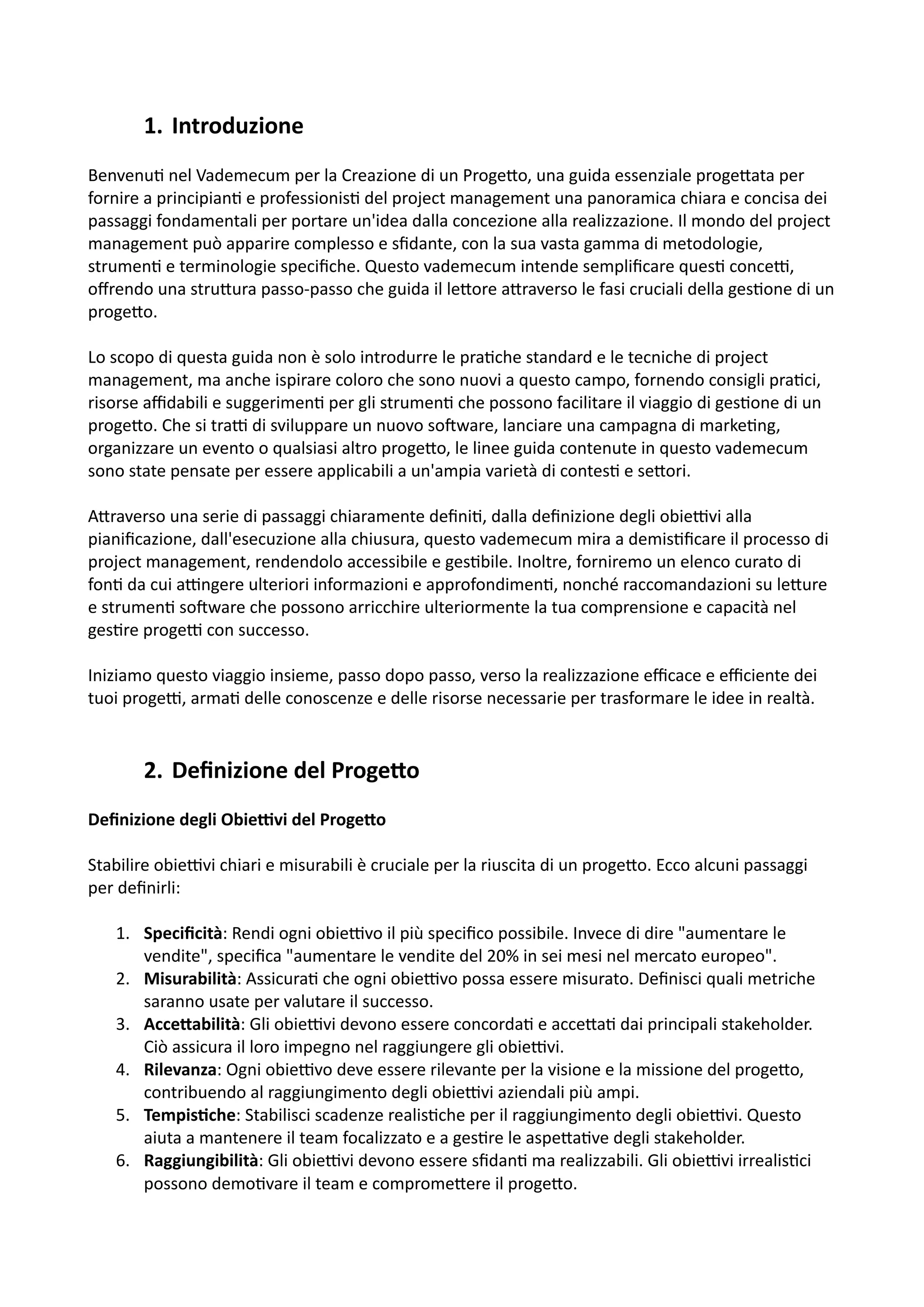 1. Introduzione
Benvenu: nel Vademecum per la Creazione di un Proge5o, una guida essenziale proge5ata per
fornire a principian: e professionis: del project management una panoramica chiara e concisa dei
passaggi fondamentali per portare un'idea dalla concezione alla realizzazione. Il mondo del project
management può apparire complesso e sﬁdante, con la sua vasta gamma di metodologie,
strumen: e terminologie speciﬁche. Questo vademecum intende sempliﬁcare ques: conceH,
oﬀrendo una stru5ura passo-passo che guida il le5ore a5raverso le fasi cruciali della ges:one di un
proge5o.
Lo scopo di questa guida non è solo introdurre le pra:che standard e le tecniche di project
management, ma anche ispirare coloro che sono nuovi a questo campo, fornendo consigli pra:ci,
risorse aﬃdabili e suggerimen: per gli strumen: che possono facilitare il viaggio di ges:one di un
proge5o. Che si traH di sviluppare un nuovo soOware, lanciare una campagna di marke:ng,
organizzare un evento o qualsiasi altro proge5o, le linee guida contenute in questo vademecum
sono state pensate per essere applicabili a un'ampia varietà di contes: e se5ori.
A5raverso una serie di passaggi chiaramente deﬁni:, dalla deﬁnizione degli obieHvi alla
pianiﬁcazione, dall'esecuzione alla chiusura, questo vademecum mira a demis:ﬁcare il processo di
project management, rendendolo accessibile e ges:bile. Inoltre, forniremo un elenco curato di
fon: da cui aHngere ulteriori informazioni e approfondimen:, nonché raccomandazioni su le5ure
e strumen: soOware che possono arricchire ulteriormente la tua comprensione e capacità nel
ges:re progeH con successo.
Iniziamo questo viaggio insieme, passo dopo passo, verso la realizzazione eﬃcace e eﬃciente dei
tuoi progeH, arma: delle conoscenze e delle risorse necessarie per trasformare le idee in realtà.
2. Deﬁnizione del Proge4o
Deﬁnizione degli Obie.vi del Proge2o
Stabilire obieHvi chiari e misurabili è cruciale per la riuscita di un proge5o. Ecco alcuni passaggi
per deﬁnirli:
1. Speciﬁcità: Rendi ogni obieHvo il più speciﬁco possibile. Invece di dire "aumentare le
vendite", speciﬁca "aumentare le vendite del 20% in sei mesi nel mercato europeo".
2. Misurabilità: Assicura: che ogni obieHvo possa essere misurato. Deﬁnisci quali metriche
saranno usate per valutare il successo.
3. Acce2abilità: Gli obieHvi devono essere concorda: e acce5a: dai principali stakeholder.
Ciò assicura il loro impegno nel raggiungere gli obieHvi.
4. Rilevanza: Ogni obieHvo deve essere rilevante per la visione e la missione del proge5o,
contribuendo al raggiungimento degli obieHvi aziendali più ampi.
5. Tempis@che: Stabilisci scadenze realis:che per il raggiungimento degli obieHvi. Questo
aiuta a mantenere il team focalizzato e a ges:re le aspe5a:ve degli stakeholder.
6. Raggiungibilità: Gli obieHvi devono essere sﬁdan: ma realizzabili. Gli obieHvi irrealis:ci
possono demo:vare il team e comprome5ere il proge5o.
 